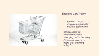 Shopping Cart/Trolley
o a place to put your
shopping as you walk
around a supermarket
British people will
understand what a
“shopping cart” is but many
Americans have never
heard of a “shopping
trolley.”
 
