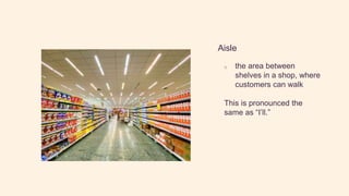 Aisle
o the area between
shelves in a shop, where
customers can walk
This is pronounced the
same as “I’ll.”
 