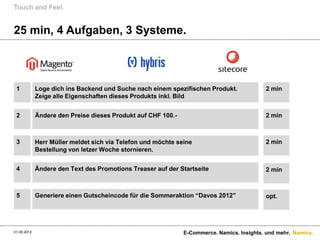 Touch and Feel.


25 min, 4 Aufgaben, 3 Systeme.



 1           Loge dich ins Backend und Suche nach einem spezifischen Produkt.              2 min
             Zeige alle Eigenschaften dieses Produkts inkl. Bild


 2           Ändere den Preise dieses Produkt auf CHF 100.-                                2 min



 3           Herr Müller meldet sich via Telefon und möchte seine                          2 min
             Bestellung von letzer Woche stornieren.


 4           Ändere den Text des Promotions Treaser auf der Startseite                     2 min



 5           Generiere einen Gutscheincode für die Sommeraktion “Davos 2012”               opt.




01.09.2012                                                    E-Commerce. Namics. Insights. und mehr. Namics.
 