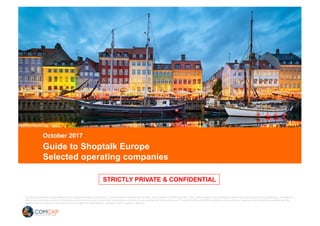 CONFIDENTIALCONFIDENTIAL
STRICTLY PRIVATE & CONFIDENTIAL
Guide to Shoptalk Europe
Selected operating companies
October 2017
Draft
All securities transactions are offered by and conducted through ComCap LLC, a broker-dealer registered with the SEC, and a member of FINRA and SIPC. This communication is for information purposes only and should not be regarded as a solicitation or
offer to buy or sell any security or financial instrument and any email received with instructions to purchase or sell securities will not be acted upon. Pursuant to SEC and FINRA regulations, all incoming and outgoing email of persons associated with the
broker-dealer are subject to review by the firm’s compliance administrators, principals, and its regulatory agencies.
STRICTLY PRIVATE & CONFIDENTIAL
 