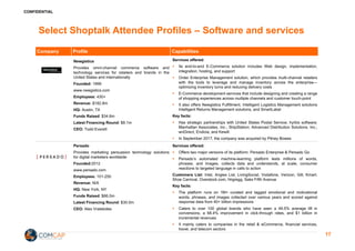 CONFIDENTIAL
Select Shoptalk Attendee Profiles – Software and services
Company Profile Capabilities
Newgistics
Provides omni-channel commerce software and
technology services for retailers and brands in the
United States and internationally
Founded: 1999
www.newgistics.com
Employees: 430+
Revenue: $182.8m
HQ: Austin, TX
Funds Raised: $34.6m
Latest Financing Round: $8.1m
CEO: Todd Everett
Services offered:
§ Its end-to-end E-Commerce solution includes Web design, implementation,
integration, hosting, and support
§ Order Enterprise Management solution, which provides multi-channel retailers
with the tools to leverage and manage inventory across the enterprise—
optimizing inventory turns and reducing delivery costs
§ E-Commerce development services that include designing and creating a range
of shopping experiences across multiple channels and customer touch-point
§ It also offers Newgistics Fulfillment, Intelligent Logistics Management solutions
Intelligent Returns Management solutions, and SmartLabel
Key facts:
§ Has strategic partnerships with United States Postal Service; hyrbis software;
Manhattan Associates, Inc.; ShipStation; Advanced Distribution Solutions, Inc.;
wnDirect; Endicia; and Kewill.
§ In September 2017, the company was acquired by Pitney Bowes
Persado
Provides marketing persuasion technology solutions
for digital marketers worldwide
Founded:2012
www.persado.com
Employees: 101-250
Revenue: N/A
HQ: New York, NY
Funds Raised: $66.0m
Latest Financing Round: $30.0m
CEO: Alex Vratskides
Services offered:
§ Offers two major versions of its platform: Persado Enterprise & Persado Go
§ Persado’s automated machine-learning platform tests millions of words,
phrases, and images, collects data and understands, at scale, consumer
reactions to targeted language in calls to action
Customers List: Intel, Angies List, LivingSocial, Vodafone, Verizon, Gilt, Kmart,
Shoe Carnival, Overstock.com, hhgregg, Saks Fifth Avenue
Key facts:
§ The platform runs on 1M+ curated and tagged emotional and motivational
words, phrases, and images collected over various years and scored against
response data from 40+ billion impressions
§ Caters to over 100 global brands who have seen a 49.5% average lift in
conversions, a 68.4% improvement in click-through rates, and $1 billion in
incremental revenues
§ It mainly caters to companies in the retail & eCommerce, financial services,
travel, and telecom sectors
17
 