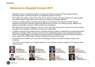 CONFIDENTIAL
Welcome to Shoptalk Europe 2017!
§ Shoptalk provides an unprecedented platform to network with CEOs and executives of early stage companies,
technology providers, commerce disruptors, and established retailers and brands.
§ With a plethora of investors present, this is prime time to network in support of fundraising efforts, and meet with larger
and smaller strategic industry players that can help you to achieve your strategic objectives.
§ ComCap is a premier boutique investment bank focused on the intersection of commerce and capital, with key
subsectors including B2C ecommerce, B2B SaaS, B2B services for retail (IT and marketing services, fulfillment and
logistics and call center), payments, mobile commerce and marketplaces.
§ With offices in San Francisco, Singapore, and India, our firm works with mid-cap public companies on buy-side initiatives
and public and private growth companies on financing and strategic M&A.
§ In addition to being the only boutique focused on disruptive commerce models, we differentiate by bringing bulge bracket
techniques to emerging models, a strong and uncommon buy-side/strategy practice, deep understanding of industry
drivers and synergy analyses, deep relationships across the sector and worldwide coverage with closed transactions in
the US, Japan, China, ASEAN region, Western and Eastern Europe and Latin America.
§ We hope this deck is helpful to you to summarize the landscape and learn more about the players present at the
conference.
§ If you’d like to meet to discuss your strategic initiatives or if you would like to submit an addition for this package, please
contact the team:
2
Aron	Bohlig
Managing	Partner
M:	+1	415-235-8270
E:	aron@comcapllc.com
Steve	Terry
Managing	Director
M:	+1	415-971-3794
E:	steve@comcapllc.com
Matt	Nemer
Senior	Advisor	
M:	+1	415-444-6714
E:	matt@comcapllc.com
Collin	Rice
Associate
M:	612-578-7512
E:	collin@comcapllc.com
Fermin	Caro
Director
M:	+1	650-743-7825
E:	fermin@comcapllc.com
Chris	Nealey
Analyst
M:	949-887-3846
E:	chrisn@comcapllc.com
Swetha	Vijay
Director
M:	+65	9326-4726
E:	swetha@comcapllc.com
Carlos	Gonzalez
Director
M:	+7	915-413-1911
E:	carlos@comcapllc.com
 