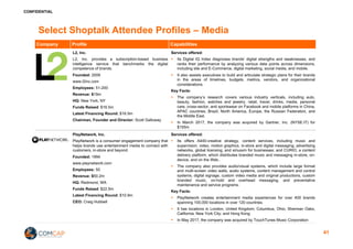 CONFIDENTIAL
Select Shoptalk Attendee Profiles – Media
Company Profile Capabilities
L2, Inc.
L2, Inc. provides a subscription-based business
intelligence service that benchmarks the digital
competence of brands.
Founded: 2009
www.l2inc.com
Employees: 51-200
Revenue: $19m
HQ: New York, NY
Funds Raised: $16.5m
Latest Financing Round: $16.5m
Chairman, Founder and Director: Scott Galloway
Services offered:
§ Its Digital IQ Index diagnoses brands’ digital strengths and weaknesses, and
ranks their performance by analyzing various data points across dimensions,
including site and E-Commerce, digital marketing, social media, and mobile.
§ It also assists executives to build and articulate strategic plans for their brands
in the areas of timelines, budgets, metrics, vendors, and organizational
considerations.
Key Facts:
§ The company’s research covers various industry verticals, including auto,
beauty, fashion, watches and jewelry, retail, travel, drinks, media, personal
care, cross-sector, and sportswear on Facebook and mobile platforms in China,
APAC countries, Brazil, North America, Europe, the Russian Federation, and
the Middle East.
§ In March 2017, the company was acquired by Gartner, Inc. (NYSE:IT) for
$155m
PlayNetwork, Inc.
PlayNetwork is a consumer engagement company that
helps brands use entertainment media to connect with
customers, in-store and beyond.
Founded: 1994
www.playnetwork.com
Employees: 50
Revenue: $50.2m
HQ: Redmond, WA
Funds Raised: $22.5m
Latest Financing Round: $10.9m
CEO: Craig Hubbell
Services offered:
§ Its offers A440-creative strategy, content services, including music and
supervision, video, motion graphics, in-store and digital messaging, advertising
networks, global licensing, and siriusxm for businesses; and CURIO, a content
delivery platform, which distributes branded music and messaging in-store, on-
device, and on the Web..
§ The company also provides audio/visual systems, which include large format
and multi-screen video walls, audio systems, content management and control
systems, digital signage, custom video media and original productions, custom
branded music, on-hold and overhead messaging, and preventative
maintenance and service programs.
Key Facts:
§ PlayNetwork creates entertainment media experiences for over 400 brands
spanning 100,000 locations in over 120 countries.
§ It has locations in London, United Kingdom; Columbus, Ohio; Sherman Oaks,
California; New York City; and Hong Kong
§ In May 2017, the company was acquired by TouchTunes Music Corporation
41
 