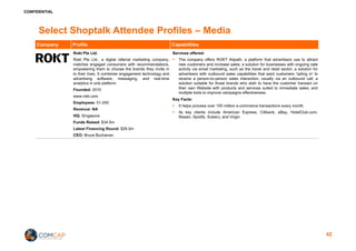 CONFIDENTIAL
Select Shoptalk Attendee Profiles – Media
Company Profile Capabilities
Rokt Pte Ltd.
Rokt Pte Ltd., a digital referral marketing company,
matches engaged consumers with recommendations,
empowering them to choose the brands they invite in
to their lives. It combines engagement technology and
advertising software, messaging, and real-time
analytics in one platform.
Founded: 2010
www.rokt.com
Employees: 51-200
Revenue: NA
HQ: Singapore
Funds Raised: $34.5m
Latest Financing Round: $26.0m
CEO: Bruce Buchanan
Services offered:
§ The company offers ROKT Adpath, a platform that advertisers use to attract
new customers and increase sales; a solution for businesses with ongoing sale
activity via email marketing, such as the travel and retail sector; a solution for
advertisers with outbound sales capabilities that want customers 'opting in' to
receive a person-to-person sales interaction, usually via an outbound call; a
solution suitable for those brands who wish to have the customer transact on
their own Website with products and services suited to immediate sales; and
multiple tools to improve campaigns effectiveness.
Key Facts:
§ It helps process over 100 million e-commerce transactions every month.
§ Its key clients include American Express, Citibank, eBay, HotelClub.com,
Nissan, Spotify, Subaru, and Virgin.
42
 
