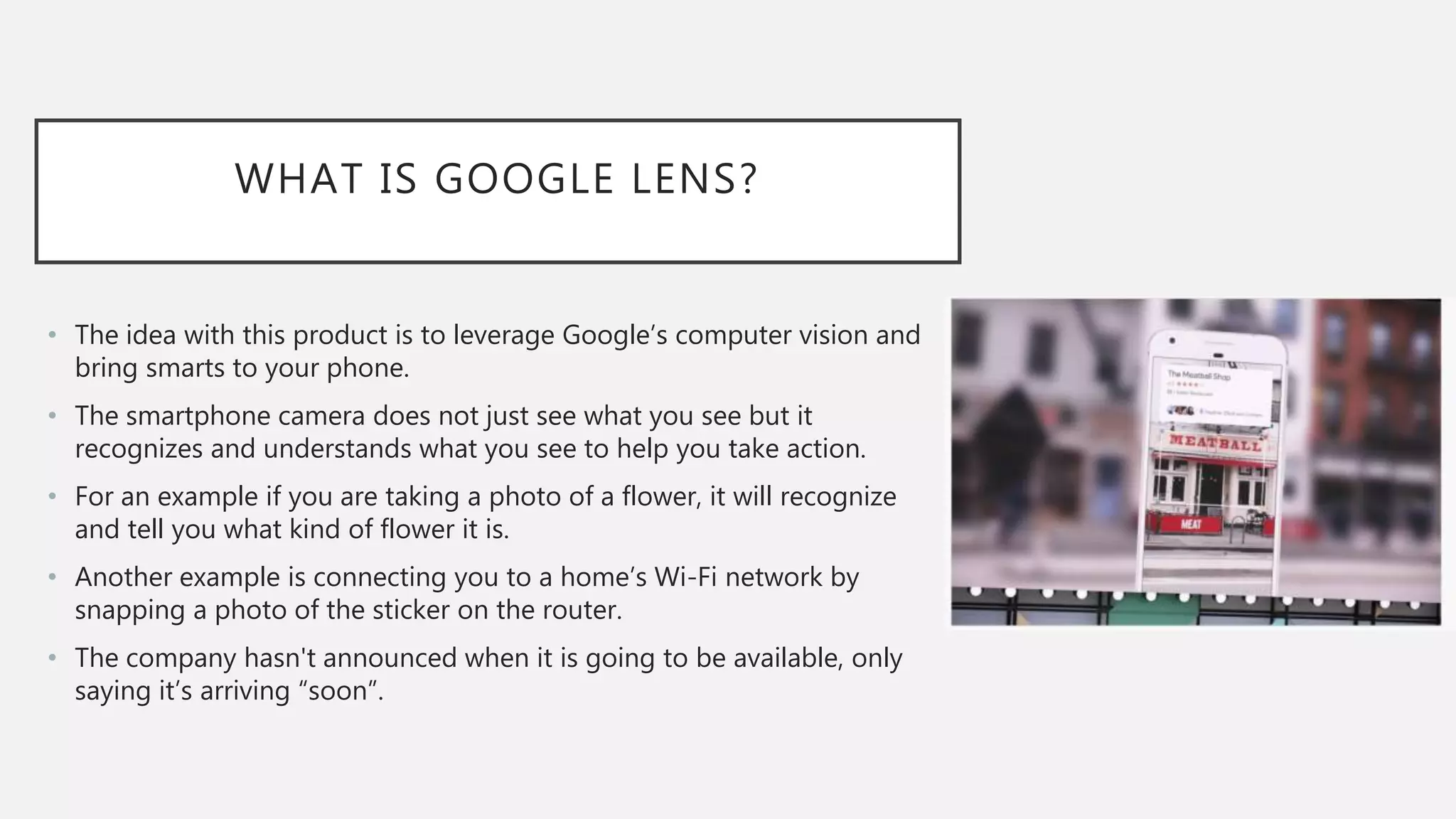 WHAT IS GOOGLE LENS?
• The idea with this product is to leverage Google’s computer vision and
bring smarts to your phone.
• The smartphone camera does not just see what you see but it
recognizes and understands what you see to help you take action.
• For an example if you are taking a photo of a flower, it will recognize
and tell you what kind of flower it is.
• Another example is connecting you to a home’s Wi-Fi network by
snapping a photo of the sticker on the router.
• The company hasn't announced when it is going to be available, only
saying it’s arriving “soon”.
 
