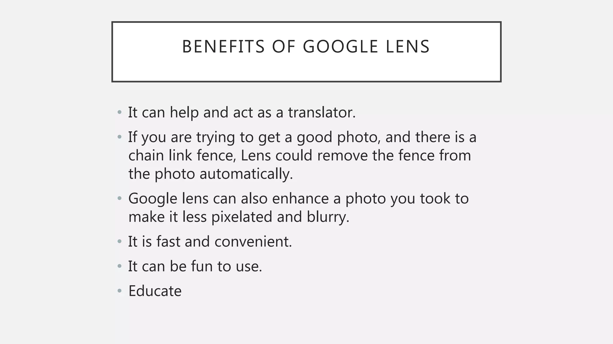 BENEFITS OF GOOGLE LENS
• It can help and act as a translator.
• If you are trying to get a good photo, and there is a
chain link fence, Lens could remove the fence from
the photo automatically.
• Google lens can also enhance a photo you took to
make it less pixelated and blurry.
• It is fast and convenient.
• It can be fun to use.
• Educate
 