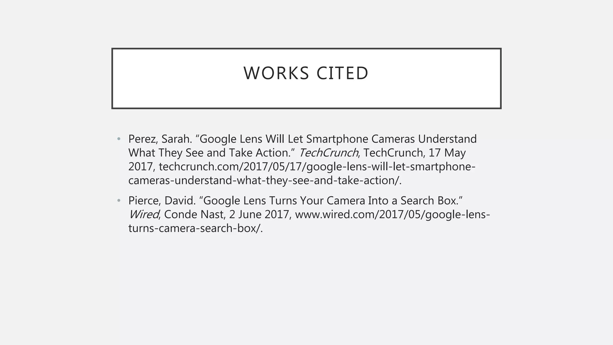 WORKS CITED
• Perez, Sarah. “Google Lens Will Let Smartphone Cameras Understand
What They See and Take Action.” TechCrunch, TechCrunch, 17 May
2017, techcrunch.com/2017/05/17/google-lens-will-let-smartphone-
cameras-understand-what-they-see-and-take-action/.
• Pierce, David. “Google Lens Turns Your Camera Into a Search Box.”
Wired, Conde Nast, 2 June 2017, www.wired.com/2017/05/google-lens-
turns-camera-search-box/.
 