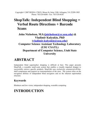 Copyright © 2007 RESNA 1700 N. Moore St, Suite 1540, Arlington, VA 22209-1903
                    Phone: 703/524-6686 - Fax: 703/524-6630


ShopTalk: Independent Blind Shopping =
  Verbal Route Directions + Barcode
  Scans
     John Nicholson, M.S.(jnicholson@cc.usu.edu) &
                  Vladimir Kulyukin, PhD
               (vladimir.kulyukin@usu.edu)
     Computer Science Assistant Technology Laboratory
                      (USU CSATL)
        Department of Computer Science, Utah State
                        University

ABSTRACT
Independent blind supermarket shopping is difficult at best. This paper presents
ShopTalk, a wearable small-scale system that enables a visually impaired shopper to
successfully retrieve specific products. ShopTalk uses exclusively commercial-off-the-
shelf components and requires no instrumentation of the store. The system relies on the
navigation abilities of independent blind navigators and on the inherent supermarket
structure.

Keywords
Blindness and low vision, independent shopping, wearable computing


INTRODUCTION
 