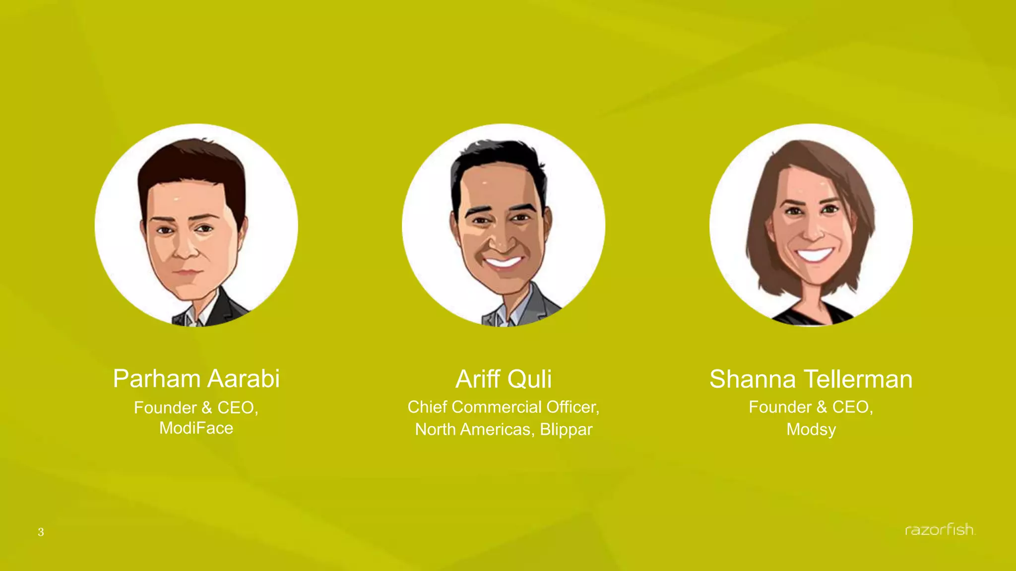 3
Parham Aarabi
Founder & CEO,
ModiFace
Ariff Quli
Chief Commercial Officer,
North Americas, Blippar
Shanna Tellerman
Founder & CEO,
Modsy