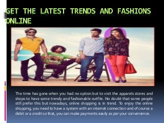 The time has gone when you had no option but to visit the apparels stores and 
shops to have some trendy and fashionable outfits. No doubt that some people 
still prefer this but nowadays, online shopping is in trend. To enjoy the online 
shopping, you need to have a system with an internet connection and of course a 
debit or a credit so that, you canmake payments easily as per your convenience. 
 