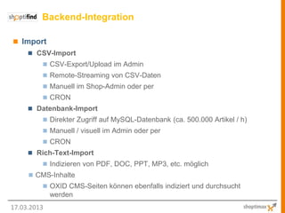 Backend-Integration

 Import
      CSV-Import
          CSV-Export/Upload im Admin
          Remote-Streaming von CSV-Daten
          Manuell im Shop-Admin oder per
          CRON
      Datenbank-Import
          Direkter Zugriff auf MySQL-Datenbank (ca. 500.000 Artikel / h)
          Manuell / visuell im Admin oder per
          CRON
      Rich-Text-Import
          Indizieren von PDF, DOC, PPT, MP3, etc. möglich
      CMS-Inhalte
          OXID CMS-Seiten können ebenfalls indiziert und durchsucht
             werden
17.03.2013
 