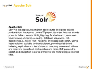 Apache Solr




    Apache Solr
    SolrTM is the popular, blazing fast open source enterprise search
    platform from the Apache LuceneTM project. Its major features include
    powerful full-text search, hit highlighting, faceted search, near real-
    time indexing, dynamic clustering, database integration, rich
    document (e.g., Word, PDF) handling, and geospatial search. Solr is
    highly reliable, scalable and fault tolerant, providing distributed
    indexing, replication and load-balanced querying, automated failover
    and recovery, centralized configuration and more. Solr powers the
    search and navigation features of many of the world's largest internet
    sites.




17.03.2013
 