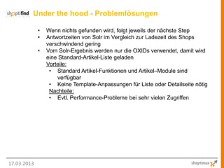 Under the hood - Problemlösungen

             •   Wenn nichts gefunden wird, folgt jeweils der nächste Step
             •   Antwortzeiten von Solr im Vergleich zur Ladezeit des Shops
                 verschwindend gering
             •   Vom Solr-Ergebnis werden nur die OXIDs verwendet, damit wird
                 eine Standard-Artikel-Liste geladen
                 Vorteile:
                  • Standard Artikel-Funktionen und Artikel–Module sind
                     verfügbar
                  • Keine Template-Anpassungen für Liste oder Detailseite nötig
                  Nachteile:
                  • Evtl. Performance-Probleme bei sehr vielen Zugriffen




17.03.2013
 