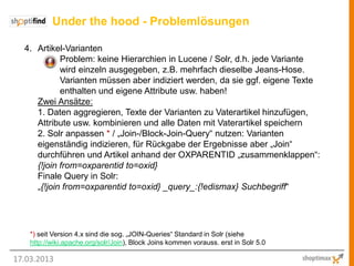 Under the hood - Problemlösungen

  4. Artikel-Varianten
            Problem: keine Hierarchien in Lucene / Solr, d.h. jede Variante
            wird einzeln ausgegeben, z.B. mehrfach dieselbe Jeans-Hose.
            Varianten müssen aber indiziert werden, da sie ggf. eigene Texte
            enthalten und eigene Attribute usw. haben!
     Zwei Ansätze:
     1. Daten aggregieren, Texte der Varianten zu Vaterartikel hinzufügen,
     Attribute usw. kombinieren und alle Daten mit Vaterartikel speichern
     2. Solr anpassen * / „Join-/Block-Join-Query“ nutzen: Varianten
     eigenständig indizieren, für Rückgabe der Ergebnisse aber „Join“
     durchführen und Artikel anhand der OXPARENTID „zusammenklappen“:
     {!join from=oxparentid to=oxid}
     Finale Query in Solr:
     „{!join from=oxparentid to=oxid} _query_:{!edismax} Suchbegriff“




    *) seit Version 4.x sind die sog. „JOIN-Queries“ Standard in Solr (siehe
    http://wiki.apache.org/solr/Join), Block Joins kommen vorauss. erst in Solr 5.0

17.03.2013
 