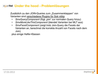 Under the hood - Problemlösungen

      Zusätzlich zu den JOIN-Queries zum „Zusammenklappen“ von
      Varianten sind verschiedene Plugins für Solr nötig:
       • SmxQueryComponent (fügt „join“ zur normalen Query hinzu)
       • SmxMoreLikeThisComponent (blendet Varianten bei MLT aus)
       • SmxFacetComponent (zeigt trotz Join-Query die Facets der
           Varianten an, berechnet die korrekte Anzahl von Facets nach dem
           Join)
       plus einige Helfer-Klassen




17.03.2013
 
