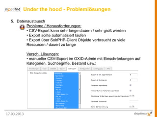Under the hood - Problemlösungen

  5. Datenaustausch
          Probleme / Herausforderungen:
          • CSV-Export kann sehr lange dauern / sehr groß werden
          • Export sollte automatisiert laufen
          • Export über SolrPHP-Client Objekte verbraucht zu viele
          Resourcen / dauert zu lange

             Versch. Lösungen:
             • manueller CSV-Export im OXID-Admin mit Einschränkungen auf
             Kategorien, Suchbegriffe, Bestand usw.:




17.03.2013
 