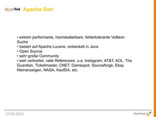 Apache Solr




      • extrem performante, hochskalierbare, fehlertolerante Volltext-
      Suche
      • basiert auf Apache Lucene, entwickelt in Java
      • Open Source
      • sehr große Community
      • weit verbreitet, viele Referenzen, u.a. Instagram, AT&T, AOL, The
      Guardian, Ticketmaster, CNET, Gamespot, Sourceforge, Ebay
      Kleinanzeigen, NASA, KaufDA, etc.




17.03.2013
 