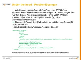 Under the hood - Problemlösungen
             • zusätzlich automatisierbarer Batch-Export von CSV-Dateien
             (schreibt Status-Datei und kann mehrfach per CRON o.ä. aufgerufen
             werden, bis alle Artikel exportiert sind) – ohne SolrPHP-Client
             • besser: alternative Importmöglichkeit über DIH (Solr
             DataImportHandler Plugin)
             => Datenbank-Export, über XML definierbar mit Caching-Support für
             SQL-Queries etc.
             Tipp: „CachedSqlEntityProcessor“ nutzen! Beispiel:
             <entity name="oxrealcats"
                          query="
                          SELECT
                            OXARTICLEID,
                            realpath
                          FROM
                            shoptifind_export_catpaths_${dataimporter.request.shopId}_${dataimporter.request.oxlang} cats
                          "
                          processor="CachedSqlEntityProcessor"
                          where="OXARTICLEID=oxarticle.OXID"
                          transformer="RegexTransformer"
                          >
                       <field column="catreal" splitBy="/" sourceColName="realpath" />
               </entity>

             (siehe http://wiki.apache.org/solr/DataImportHandler#CachedSqlEntityProcessor)


17.03.2013
 