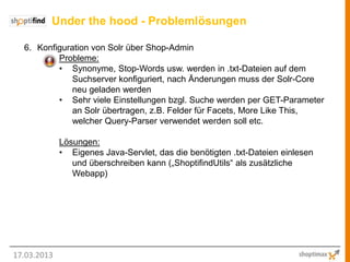 Under the hood - Problemlösungen

  6. Konfiguration von Solr über Shop-Admin
          Probleme:
          • Synonyme, Stop-Words usw. werden in .txt-Dateien auf dem
              Suchserver konfiguriert, nach Änderungen muss der Solr-Core
              neu geladen werden
          • Sehr viele Einstellungen bzgl. Suche werden per GET-Parameter
              an Solr übertragen, z.B. Felder für Facets, More Like This,
              welcher Query-Parser verwendet werden soll etc.

             Lösungen:
             • Eigenes Java-Servlet, das die benötigten .txt-Dateien einlesen
                und überschreiben kann („ShoptifindUtils“ als zusätzliche
                Webapp)




17.03.2013
 
