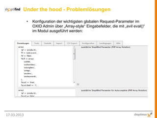Under the hood - Problemlösungen

             •   Konfiguration der wichtigsten globalen Request-Parameter im
                 OXID Admin über „Array-style“ Eingabefelder, die mit „evil eval()“
                 im Modul ausgeführt werden:




17.03.2013
 