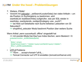 Under the hood - Problemlösungen

    7. Weitere „Pitfalls“
    • Vorsicht mit oxlocator::_setSearchLocatorData() bei vielen Artikeln – um
       die Position im Suchergebnis zu bestimmen, wird
       oxarticleList::loadSearchIds() aufgerufen, was per SQL wieder in
       oxarticles, oxartextends, oxobject2category usw. „sucht“!
       => bei Klick auf Detailseite nach Suche teilweise Ladezeiten von 30
       Sekunden!!
       => shoptifind_oxlocator Modul bestimmt Position über weitere Suche

    Wenn Artikel „wenn ausverkauft, offline“ eingestellt hat
      => mit oxorder-Modul bei Kauf aus Index löschen, wenn Bestand = 0:
        protected function _doXMLDelete($artId)
        {
          $data = array();
          $data["stream.body"] = "<delete><query>oxid:$artId</query></delete>";
          $this->_doXMLUpdate($data);
        }
    •   UTF-8 Probleme
        => <form … accept-charset="utf-8„…
        => Tomcat Connector auf UTF-8 einstellen (tomcat/conf/server.xml)

17.03.2013
 