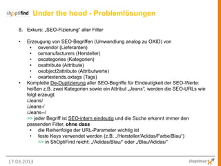 Under the hood - Problemlösungen

    8. Exkurs: „SEO-Fizierung“ aller Filter

    •   Erzeugung von SEO-Begriffen (Umwandlung analog zu OXID) von
          • oxvendor (Lieferanten)
          • oxmanufacturers (Hersteller)
          • oxcategories (Kategorien)
          • oxattribute (Attribute)
          • oxobject2attribute (Attributwerte)
          • oxartextends.oxtags (Tags)
    •   Komplette De-Duplizierung aller SEO-Begriffe für Eindeutigkeit der SEO-Werte:
        heißen z.B. zwei Kategorien sowie ein Attribut „Jeans“, werden die SEO-URLs wie
        folgt erzeugt:
        /Jeans/
        /Jeans-/
        /Jeans--/
        => jeder Begriff ist SEO-intern eindeutig und die Suche erkennt immer den
        passenden Filter, ohne dass
          • die Reihenfolge der URL-Parameter wichtig ist
          • feste Keys verwendet werden (z.B. „/Hersteller/Adidas/Farbe/Blau“)
              => in ShOptiFind reicht: „/Adidas/Blau/“ oder „/Blau/Adidas/“



17.03.2013
 