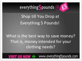 Shop till You Drop at
       Everything 5 Pounds!

What is the best way to save money?
 That is, money intended for your
          clothing needs?
 