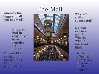 The Mall http://www.sydney-australia.biz/shopping/graphics/sydney-shopping.jpg   Where’s the biggest mall you know of? Do you like to shop at the mall? Is it expensive? Is there a mall in your city?  What benefits did it bring? Why are malls successful? Do you eat in a mall? Where?  What’s the food like? What effect do new malls have on local shops? 