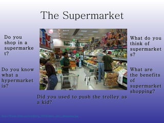The Supermarket http://frank.itlab.us/worldtrip_2002/glen_alec_shopping.jpg   Do you shop in a supermarket? What do you think of supermarkets? Do you know what a hypermarket is? What are the benefits of supermarket shopping? Did you used to push the trolley as a kid? 