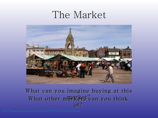 The Market http://s0.geograph.org.uk/photos/01/09/010951_9045b75b.jpg   What can you imagine buying at this market? What other markets can you think of? 