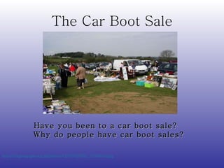 The Car Boot Sale http://s0.geograph.org.uk/photos/42/87/428765_71300e7d.jpg   Have you been to a car boot sale?  Why do people have car boot sales? 