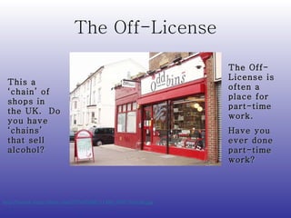 The Off-License http://farm3.static.flickr.com/2374/2288151499_0627305cdb.jpg   This a ‘chain’ of shops in the UK.  Do you have ‘chains’ that sell alcohol? The Off-License is often a place for part-time work.  Have you ever done part-time work? 