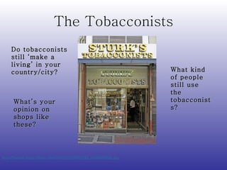 The Tobacconists http://farm3.static.flickr.com/2042/2232052245_ef48b0333d.jpg   Do tobacconists still ‘make a living’ in your country/city? What’s your opinion on shops like these? What kind of people still use the tobacconists? 