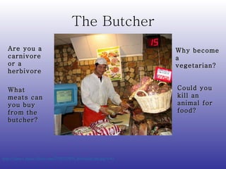 The Butcher http://farm1.static.flickr.com/7/8557976_46ebd5bc2b.jpg?v=0   What meats can you buy from the butcher? Are you a carnivore or a herbivore Why become a vegetarian? Could you kill an animal for food? 