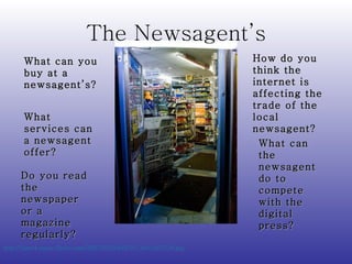 The Newsagent’s http://farm4.static.flickr.com/3267/2333492787_60c1fe7316.jpg   What can you buy at a newsagent’s? What services can a newsagent offer? Do you read the newspaper or a magazine regularly? How do you think the internet is affecting the trade of the local newsagent? What can the newsagent do to compete with the digital press? 