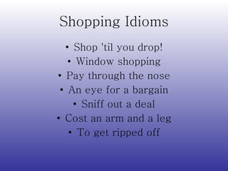 Shopping Idioms Shop  ' til you drop! Window shopping Pay through the nose An eye for a bargain Sniff out a deal Cost an arm and a leg To get ripped off 