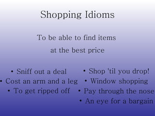 Shopping Idioms Sniff out a deal Cost an arm and a leg To get ripped off Shop 'til you drop! Window shopping Pay through the nose An eye for a bargain To be able to find items  at the best price 