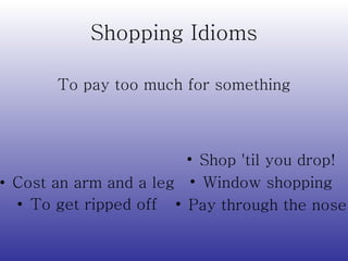 Shopping Idioms Cost an arm and a leg To get ripped off Shop 'til you drop! Window shopping Pay through the nose To pay too much for something 