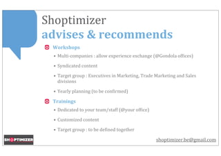 Shoptimizer	
  
advises	
  &	
  recommends
  Workshops
  • Multi-­‐companies	
  :	
  allow	
  experience	
  exchange	
  (@Gondola	
  of<ices)

  • Syndicated	
  content

  • Target	
  group	
  :	
  Executives	
  in	
  Marketing,	
  Trade	
  Marketing	
  and	
  Sales	
  
    divisions

  • Yearly	
  planning	
  (to	
  be	
  con<irmed)

  Trainings
  • Dedicated	
  to	
  your	
  team/staff	
  (@your	
  of<ice)

  • Customized	
  content

  • Target	
  group	
  :	
  to	
  be	
  de<ined	
  together

                                                                       shoptimizer.be@gmail.com
 
