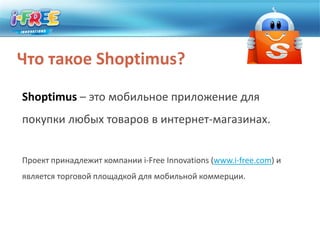 Что такое Shoptimus?Shoptimus– это мобильное приложение для покупки любых товаров в интернет-магазинах.Проект принадлежит компании i-Free Innovations (www.i-free.com) и является торговой площадкой для мобильной коммерции. 