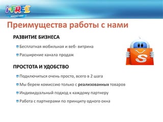 Преимущества работы с намиРАЗВИТИЕ БИЗНЕСАБесплатная мобильная и веб- витринаРасширение канала продажПРОСТОТА И УДОБСТВОПодключиться очень просто, всего в 2 шагаМы берем комиссию только с реализованных товаровИндивидуальный подход к каждому партнеруРабота с партнерами по принципу одного окна