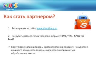 Как стать партнером?1.   Регистрация на сайте www.shoptimus.ru. 2.   Загрузить каталог своих товаров в формате XML/YML. API isthe best!  Сразу после заливки товары выставляются на продажу. Покупатели начинают заказывать товары, а операторы принимать и обрабатывать заказы. Условия работы с ShoptimusЛичный кабинет для каждого магазинаНикакой платы за показы и рекламу товаровПартнерский процент только за покупку (от 2,5 до 10%)Индивидуальный подход и условия работыОплата наличными курьеру (или почта России)