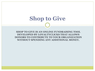 SHOP TO GIVE IS AN ONLINE FUNDRAISING TOOL DEVELOPED BY LOYALTYCLICKS THAT ALLOWS DONORS TO CONTRIBUTE TO YOUR ORGANIZATION WITHOUT SPENDING ANY ADDITIONAL MONEY. Shop to Give 