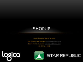 SHOPUP

        Social Shopping app for airports

Filip Ekberg, Star Republic filip@starrepublic.com
Conny Svensson, Logica c.svensson@logica.com
                22-23 Mars 2012
 