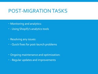 POST-MIGRATIONTASKS
 Monitoring and analytics:
 - Using Shopify’s analytics tools
 Resolving any issues:
 - Quick fixes for post-launch problems
 Ongoing maintenance and optimization:
 - Regular updates and improvements
 