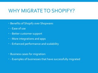 WHY MIGRATETO SHOPIFY?
 Benefits of Shopify over Shopware:
 - Ease of use
 - Better customer support
 - More integrations and apps
 - Enhanced performance and scalability
 Business cases for migration:
 - Examples of businesses that have successfully migrated
 