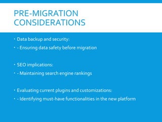 PRE-MIGRATION
CONSIDERATIONS
 Data backup and security:
 - Ensuring data safety before migration
 SEO implications:
 - Maintaining search engine rankings
 Evaluating current plugins and customizations:
 - Identifying must-have functionalities in the new platform
 