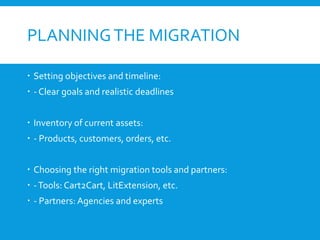 PLANNINGTHE MIGRATION
 Setting objectives and timeline:
 - Clear goals and realistic deadlines
 Inventory of current assets:
 - Products, customers, orders, etc.
 Choosing the right migration tools and partners:
 -Tools: Cart2Cart, LitExtension, etc.
 - Partners: Agencies and experts
 