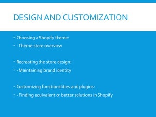 DESIGN AND CUSTOMIZATION
 Choosing a Shopify theme:
 -Theme store overview
 Recreating the store design:
 - Maintaining brand identity
 Customizing functionalities and plugins:
 - Finding equivalent or better solutions in Shopify
 