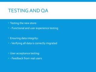 TESTING AND QA
 Testing the new store:
 - Functional and user experience testing
 Ensuring data integrity:
 -Verifying all data is correctly migrated
 User acceptance testing:
 - Feedback from real users
 